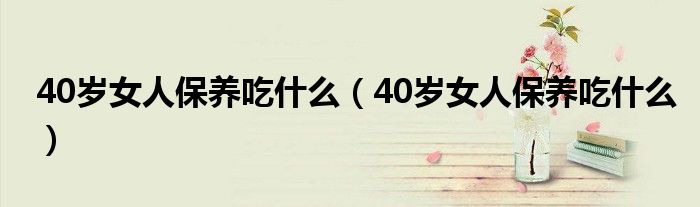 40岁女人保养吃什么（40岁女人保养吃什么）