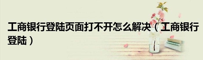 工商银行登陆页面打不开怎么解决（工商银行登陆）