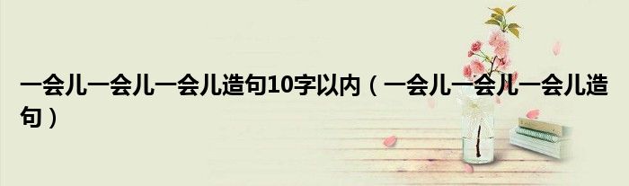 一会儿一会儿一会儿造句10字以内（一会儿一会儿一会儿造句）