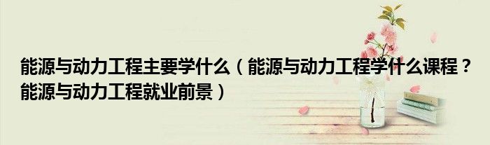能源与动力工程主要学什么（能源与动力工程学什么课程？能源与动力工程就业前景）