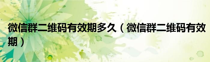 微信群二维码有效期多久（微信群二维码有效期）