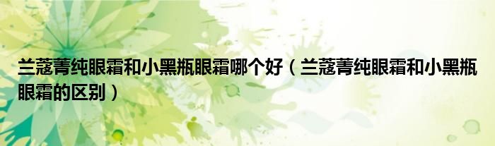 兰蔻菁纯眼霜和小黑瓶眼霜哪个好（兰蔻菁纯眼霜和小黑瓶眼霜的区别）