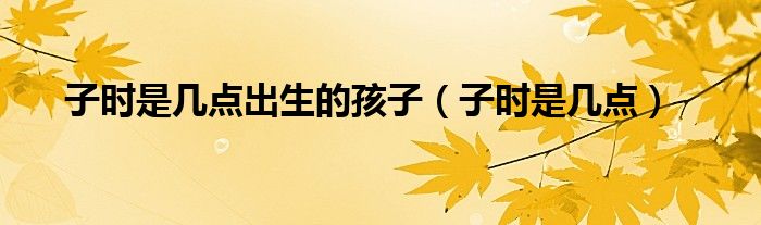 子时是几点出生的孩子（子时是几点）