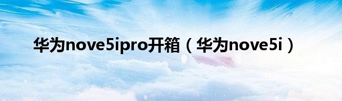 华为nove5ipro开箱（华为nove5i）