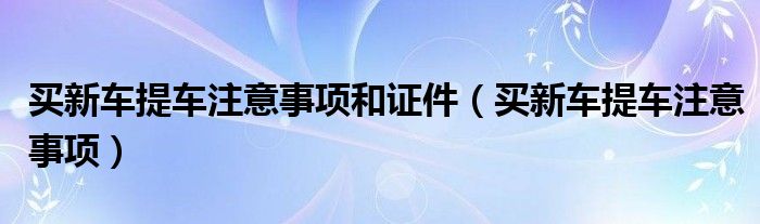 买新车提车注意事项和证件（买新车提车注意事项）