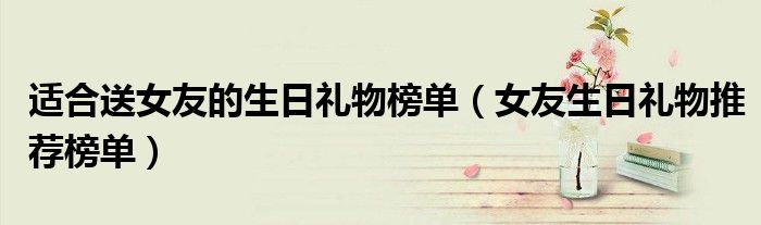 适合送女友的生日礼物榜单（女友生日礼物推荐榜单）