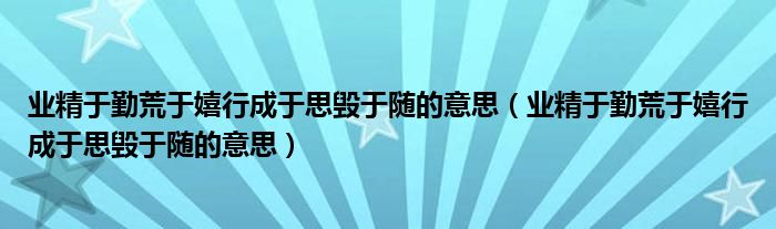 业精于勤荒于嬉行成于思毁于随的意思（业精于勤荒于嬉行成于思毁于随的意思）