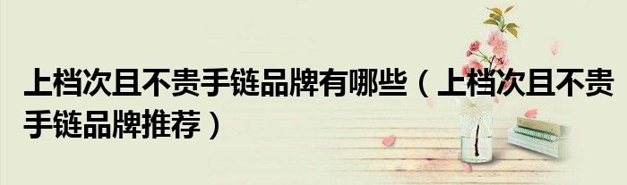 上档次且不贵手链品牌有哪些（上档次且不贵手链品牌推荐）