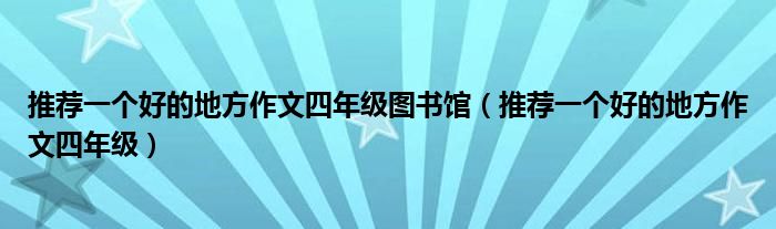 推荐一个好的地方作文四年级图书馆（推荐一个好的地方作文四年级）