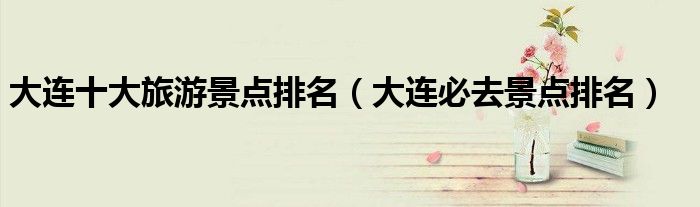 大连十大旅游景点排名（大连必去景点排名）