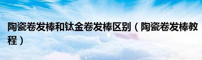 陶瓷卷发棒和钛金卷发棒区别（陶瓷卷发棒教程）