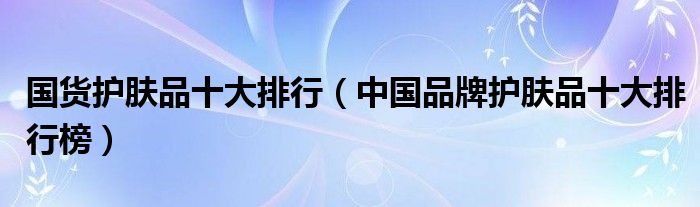 国货护肤品十大排行（中国品牌护肤品十大排行榜）
