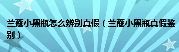 兰蔻小黑瓶怎么辨别真假（兰蔻小黑瓶真假鉴别）
