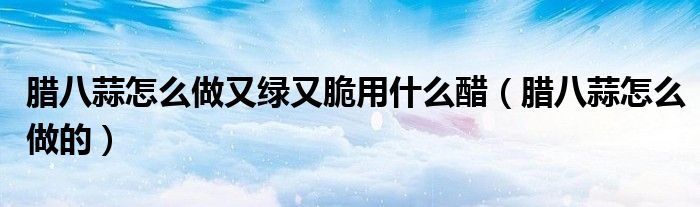 腊八蒜怎么做又绿又脆用什么醋（腊八蒜怎么做的）
