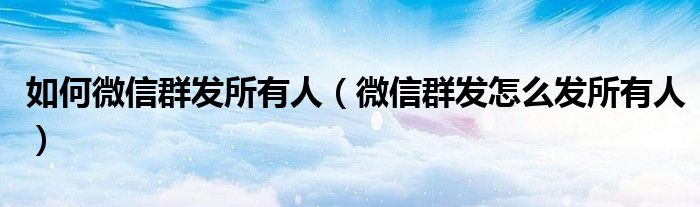 如何微信群发所有人（微信群发怎么发所有人）