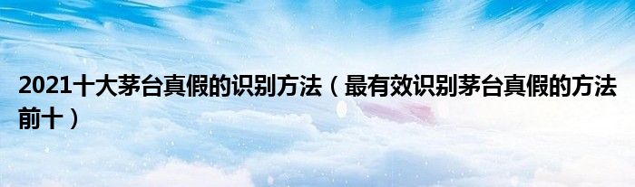 2021十大茅台真假的识别方法（最有效识别茅台真假的方法前十）