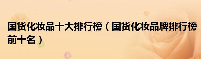 国货化妆品十大排行榜（国货化妆品牌排行榜前十名）