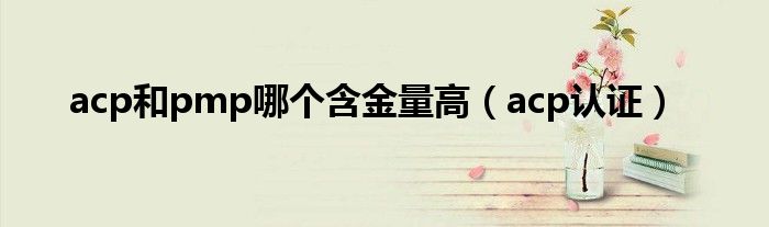 acp和pmp哪个含金量高（acp认证）