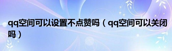 qq空间可以设置不点赞吗（qq空间可以关闭吗）
