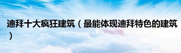 迪拜十大疯狂建筑（最能体现迪拜特色的建筑）