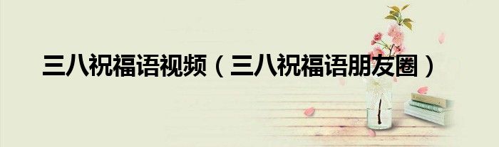 三八祝福语视频（三八祝福语朋友圈）