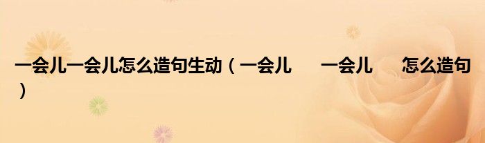 一会儿一会儿怎么造句生动（一会儿      一会儿      怎么造句）