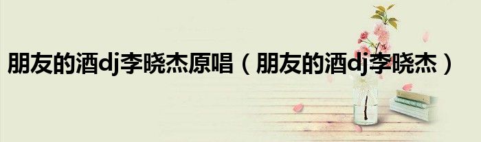 朋友的酒dj李晓杰原唱（朋友的酒dj李晓杰）