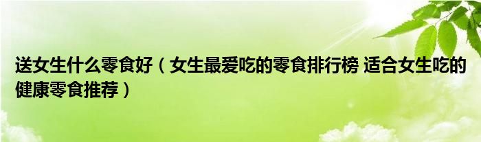 送女生什么零食好（女生最爱吃的零食排行榜 适合女生吃的健康零食推荐）