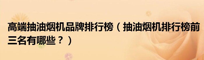 高端抽油烟机品牌排行榜（抽油烟机排行榜前三名有哪些？）