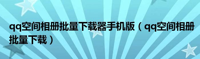 qq空间相册批量下载器手机版（qq空间相册批量下载）