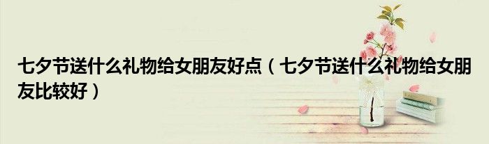 七夕节送什么礼物给女朋友好点（七夕节送什么礼物给女朋友比较好）