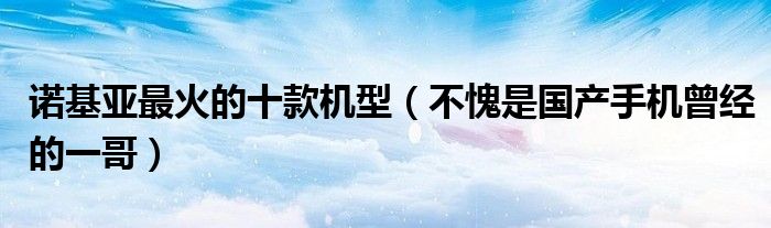 诺基亚最火的十款机型（不愧是国产手机曾经的一哥）
