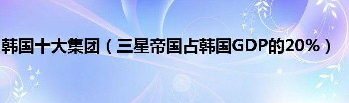韩国十大集团（三星帝国占韩国GDP的20%）