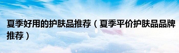 夏季好用的护肤品推荐（夏季平价护肤品品牌推荐）