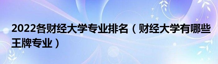 2022各财经大学专业排名（财经大学有哪些王牌专业）