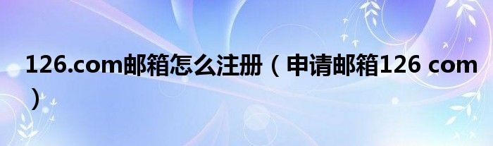 126.com邮箱怎么注册（申请邮箱126 com）