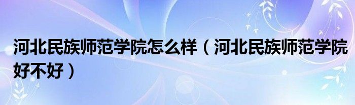 河北民族师范学院怎么样（河北民族师范学院好不好）