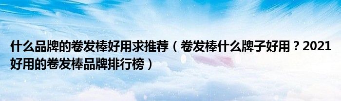 什么品牌的卷发棒好用求推荐（卷发棒什么牌子好用？2021好用的卷发棒品牌排行榜）