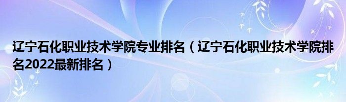 辽宁石化职业技术学院专业排名（辽宁石化职业技术学院排名2022最新排名）