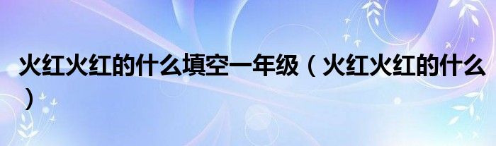 火红火红的什么填空一年级（火红火红的什么）