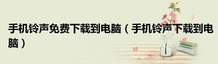 手机铃声免费下载到电脑（手机铃声下载到电脑）