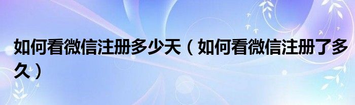 如何看微信注册多少天（如何看微信注册了多久）