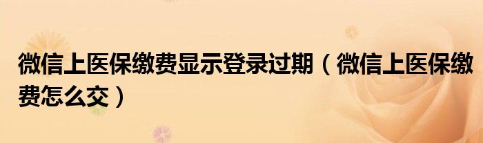 微信上医保缴费显示登录过期（微信上医保缴费怎么交）