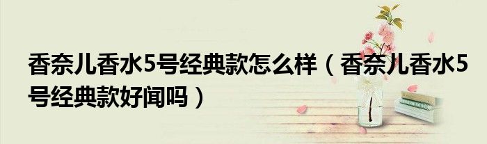 香奈儿香水5号经典款怎么样（香奈儿香水5号经典款好闻吗）