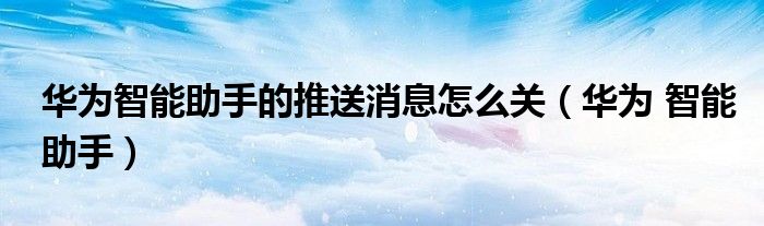 华为智能助手的推送消息怎么关（华为 智能助手）