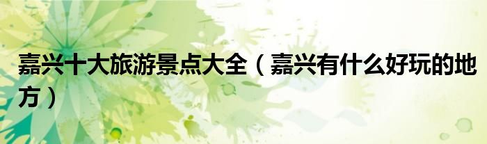 嘉兴十大旅游景点大全（嘉兴有什么好玩的地方）