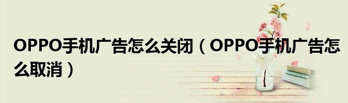 OPPO手机广告怎么关闭（OPPO手机广告怎么取消）