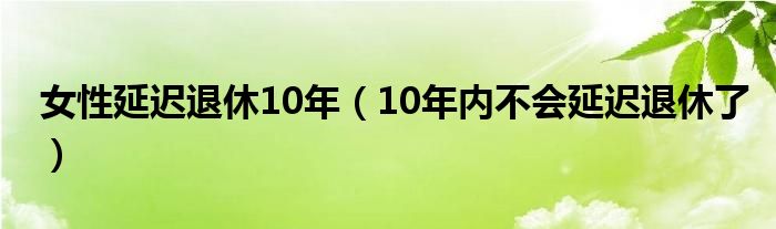 女性延迟退休10年（10年内不会延迟退休了）