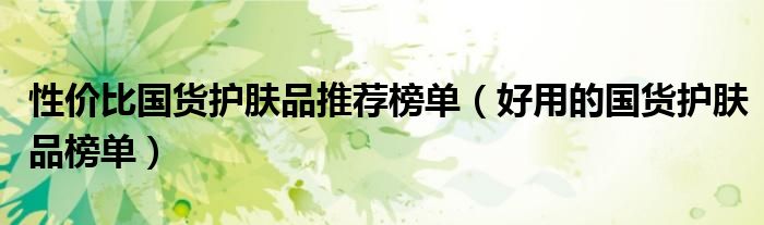 性价比国货护肤品推荐榜单（好用的国货护肤品榜单）