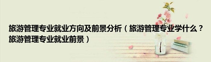 旅游管理专业就业方向及前景分析（旅游管理专业学什么？旅游管理专业就业前景）